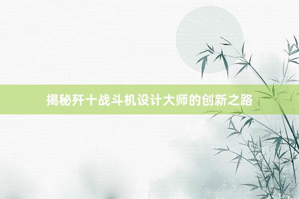 揭秘歼十战斗机设计大师的创新之路